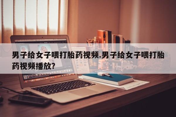 打胎药在线付款男子给女子喂打胎药视频.男子给女子喂打胎药视频播放？
