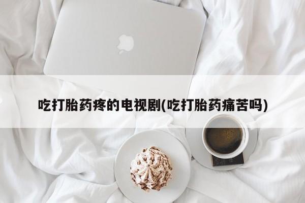 打胎药在线付款吃打胎药疼的电视剧(吃打胎药痛苦吗)