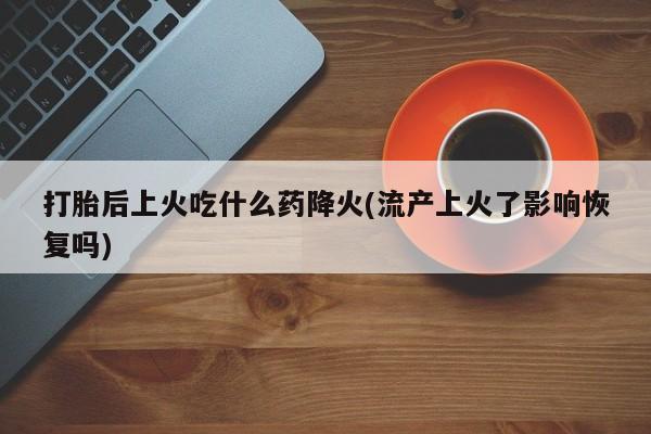 打胎药在线付款打胎后上火吃什么药降火(流产上火了影响恢复吗)