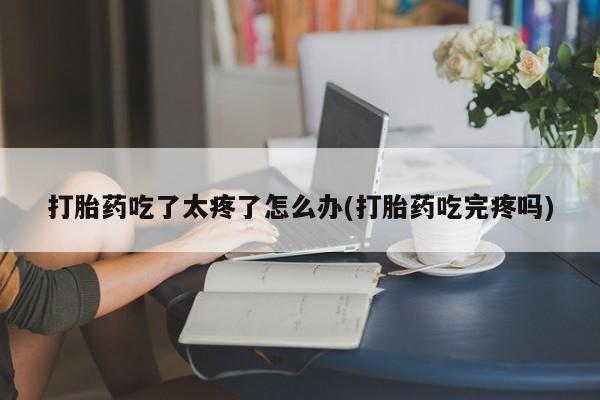 打胎药在线付款打胎药吃了太疼了怎么办(打胎药吃完疼吗)