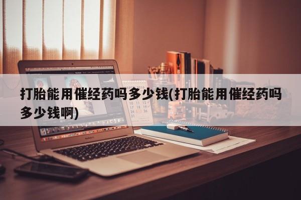 打胎药在线付款打胎能用催经药吗多少钱(打胎能用催经药吗多少钱啊)