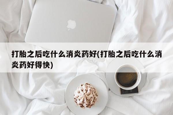 打胎药在线付款打胎之后吃什么消炎药好(打胎之后吃什么消炎药好得快)