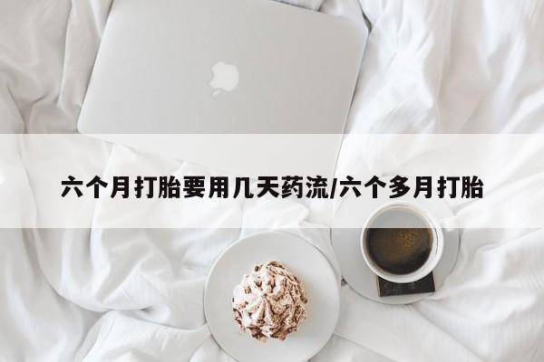 打胎药在线付款六个月打胎要用几天药流/六个多月打胎