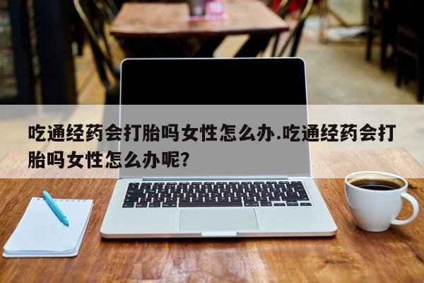 打胎药在线付款吃通经药会打胎吗女性怎么办.吃通经药会打胎吗女性怎么办呢？