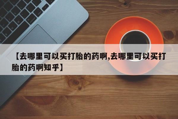 打胎药在线付款【去哪里可以买打胎的药啊,去哪里可以买打胎的药啊知乎】