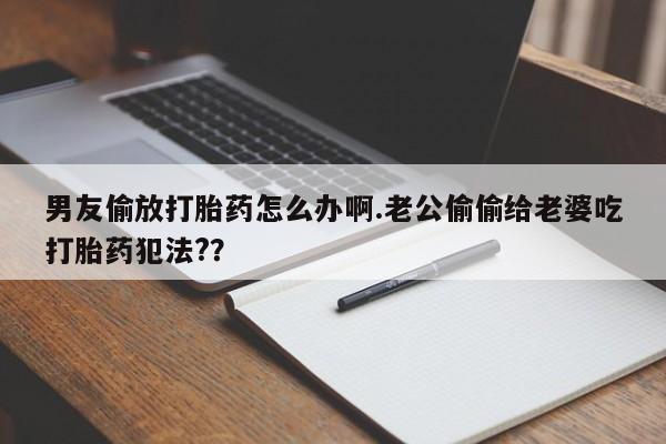 打胎药在线付款男友偷放打胎药怎么办啊.老公偷偷给老婆吃打胎药犯法?？
