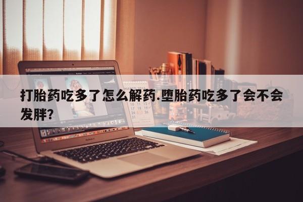 打胎药在线付款打胎药吃多了怎么解药.堕胎药吃多了会不会发胖？