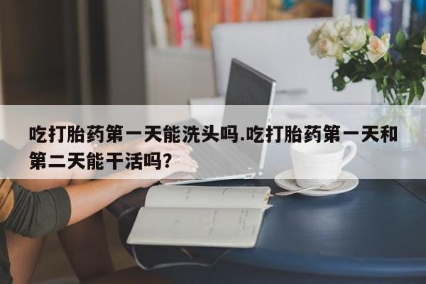 打胎药在线付款吃打胎药第一天能洗头吗.吃打胎药第一天和第二天能干活吗？