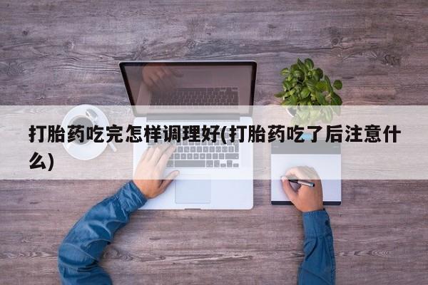 打胎药在线付款打胎药吃完怎样调理好(打胎药吃了后注意什么)