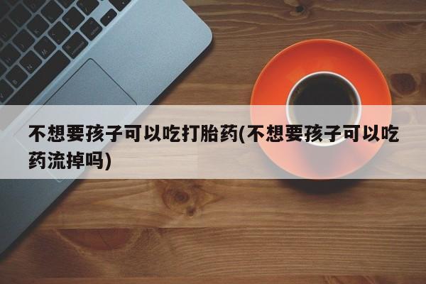 打胎药在线付款不想要孩子可以吃打胎药(不想要孩子可以吃药流掉吗)
