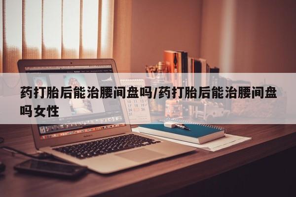 打胎药在线付款药打胎后能治腰间盘吗/药打胎后能治腰间盘吗女性