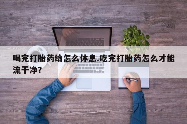 打胎药在线付款喝完打胎药给怎么休息.吃完打胎药怎么才能流干净？