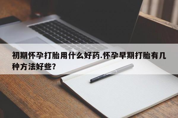 打胎药在线付款初期怀孕打胎用什么好药.怀孕早期打胎有几种方法好些？