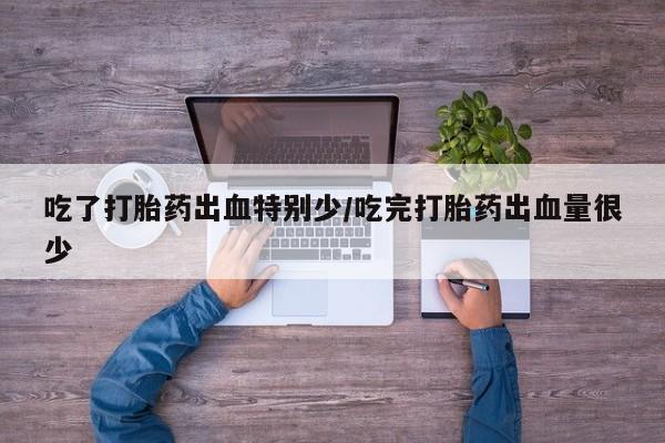 打胎药在线付款吃了打胎药出血特别少/吃完打胎药出血量很少