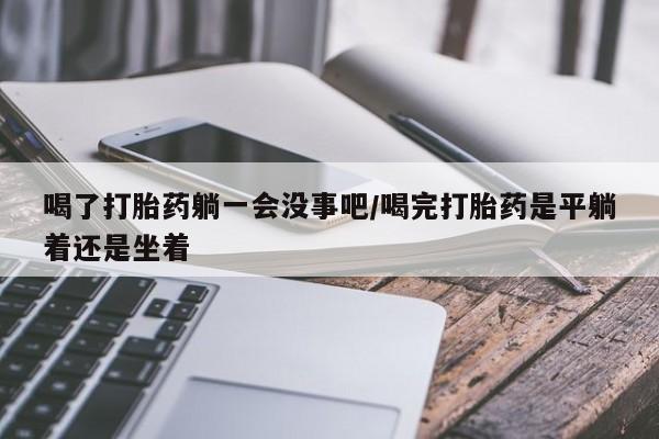 打胎药在线付款喝了打胎药躺一会没事吧/喝完打胎药是平躺着还是坐着