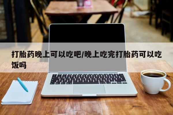 打胎药在线付款打胎药晚上可以吃吧/晚上吃完打胎药可以吃饭吗