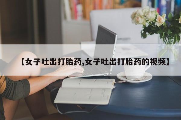 打胎药在线付款【女子吐出打胎药,女子吐出打胎药的视频】