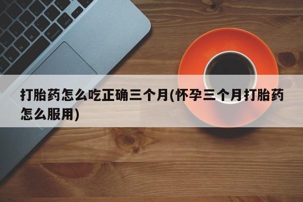 打胎药在线付款打胎药怎么吃正确三个月(怀孕三个月打胎药怎么服用)