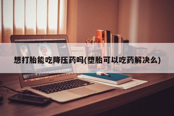 打胎药在线付款想打胎能吃降压药吗(堕胎可以吃药解决么)