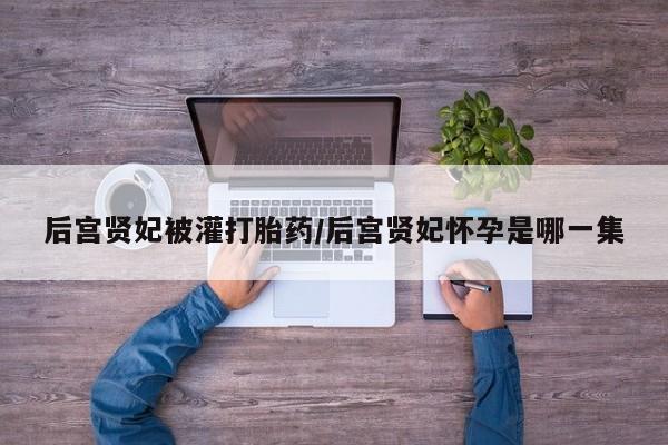 打胎药在线付款后宫贤妃被灌打胎药/后宫贤妃怀孕是哪一集