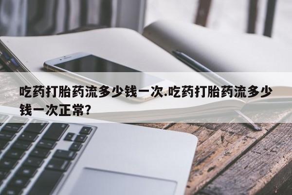 打胎药在线付款吃药打胎药流多少钱一次.吃药打胎药流多少钱一次正常？