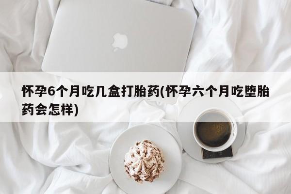 打胎药在线付款怀孕6个月吃几盒打胎药(怀孕六个月吃堕胎药会怎样)
