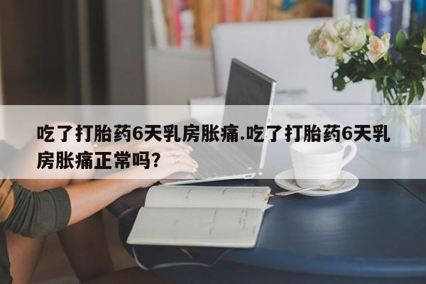 打胎药在线付款吃了打胎药6天乳房胀痛.吃了打胎药6天乳房胀痛正常吗？