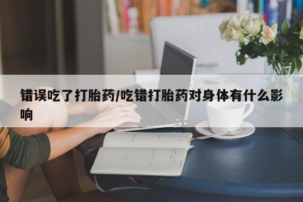 打胎药在线付款错误吃了打胎药/吃错打胎药对身体有什么影响