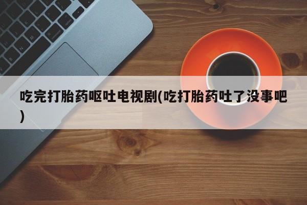 打胎药在线付款吃完打胎药呕吐电视剧(吃打胎药吐了没事吧)