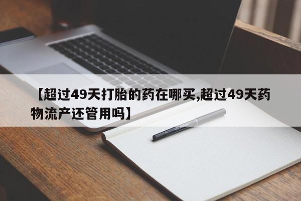 打胎药在线付款【超过49天打胎的药在哪买,超过49天药物流产还管用吗】
