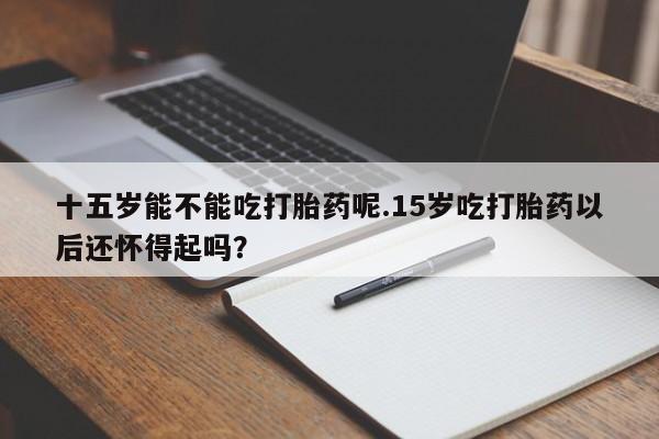 打胎药在线付款十五岁能不能吃打胎药呢.15岁吃打胎药以后还怀得起吗？