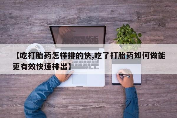 打胎药在线付款【吃打胎药怎样排的快,吃了打胎药如何做能更有效快速排出】