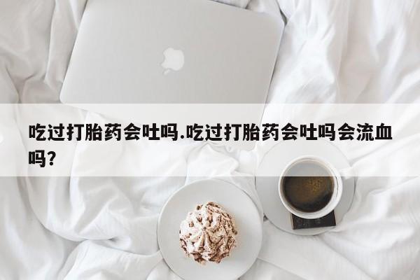 打胎药在线付款吃过打胎药会吐吗.吃过打胎药会吐吗会流血吗？