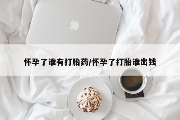 打胎药在线付款怀孕了谁有打胎药/怀孕了打胎谁出钱