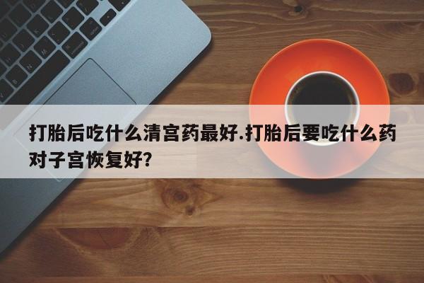 打胎药在线付款打胎后吃什么清宫药最好.打胎后要吃什么药对子宫恢复好？