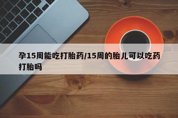 打胎药在线付款孕15周能吃打胎药/15周的胎儿可以吃药打胎吗