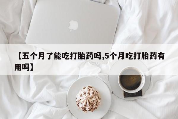 打胎药在线付款【五个月了能吃打胎药吗,5个月吃打胎药有用吗】