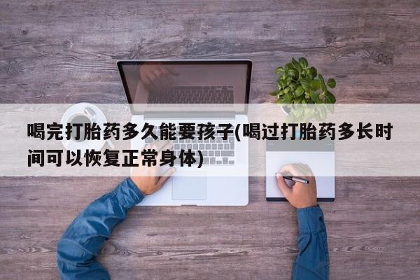 打胎药在线付款喝完打胎药多久能要孩子(喝过打胎药多长时间可以恢复正常身体)