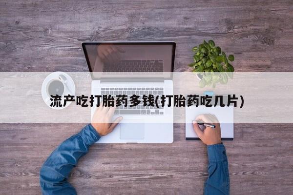 打胎药在线付款流产吃打胎药多钱(打胎药吃几片)