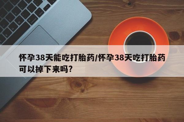 打胎药在线付款怀孕38天能吃打胎药/怀孕38天吃打胎药可以掉下来吗?