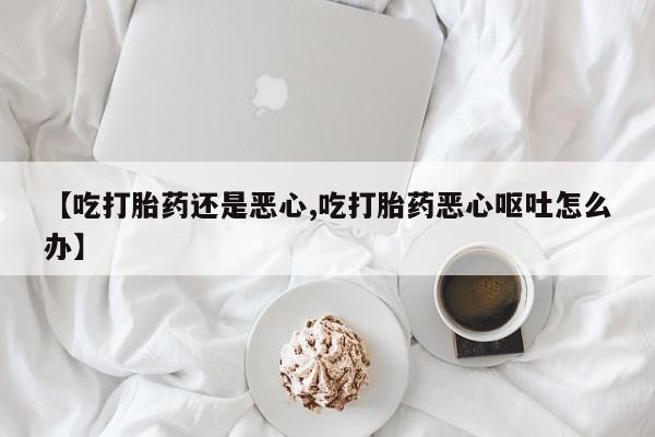 打胎药在线付款【吃打胎药还是恶心,吃打胎药恶心呕吐怎么办】