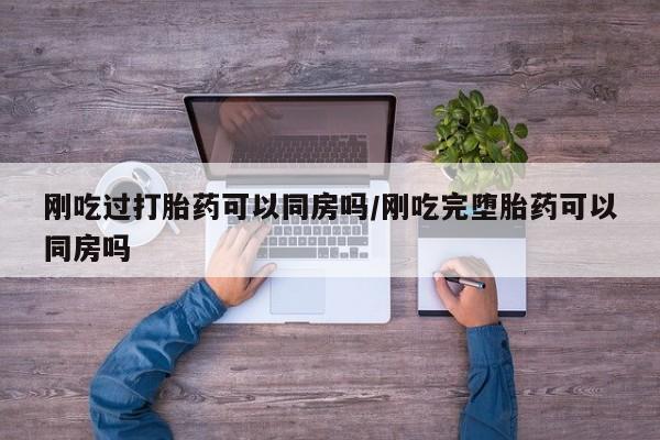 打胎药在线付款刚吃过打胎药可以同房吗/刚吃完堕胎药可以同房吗