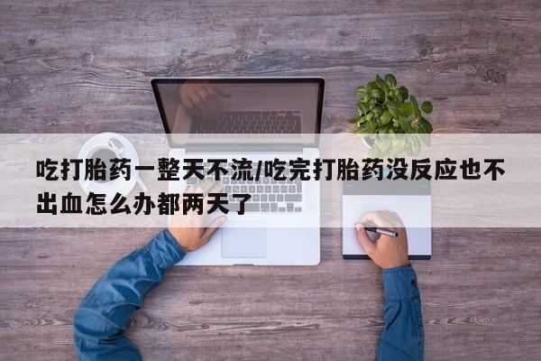打胎药在线付款吃打胎药一整天不流/吃完打胎药没反应也不出血怎么办都两天了