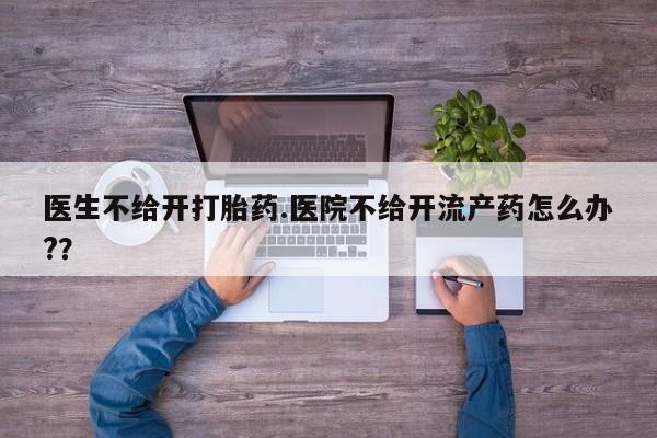 打胎药在线付款医生不给开打胎药.医院不给开流产药怎么办?？