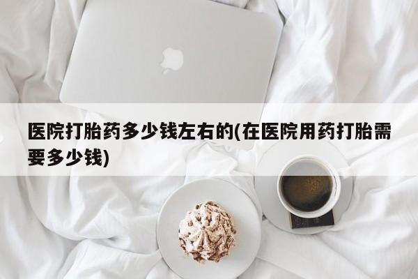 打胎药在线付款医院打胎药多少钱左右的(在医院用药打胎需要多少钱)