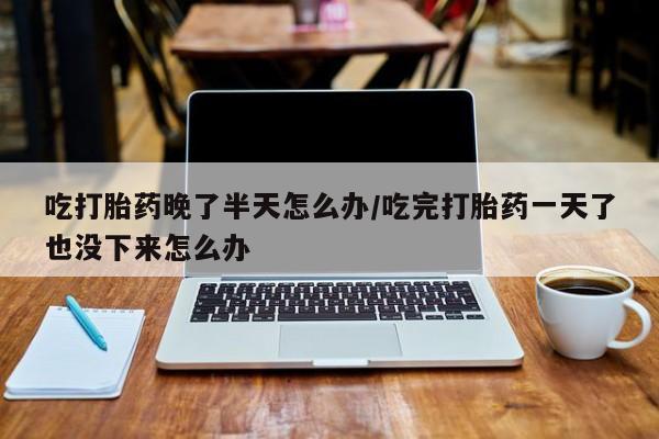 打胎药在线付款吃打胎药晚了半天怎么办/吃完打胎药一天了也没下来怎么办