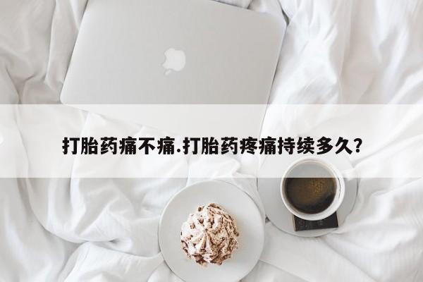 打胎药在线付款打胎药痛不痛.打胎药疼痛持续多久？