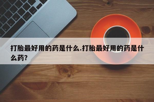 打胎药在线付款打胎最好用的药是什么.打胎最好用的药是什么药？