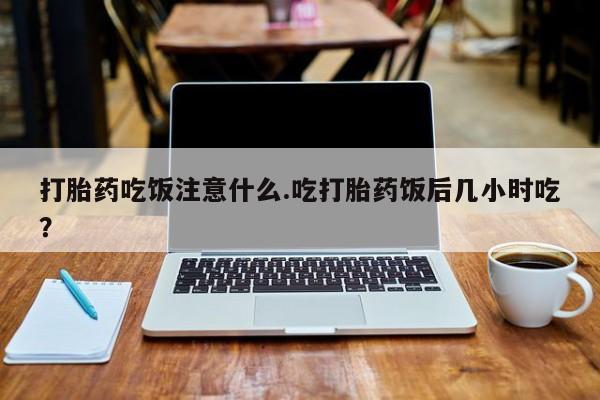 打胎药在线付款打胎药吃饭注意什么.吃打胎药饭后几小时吃？