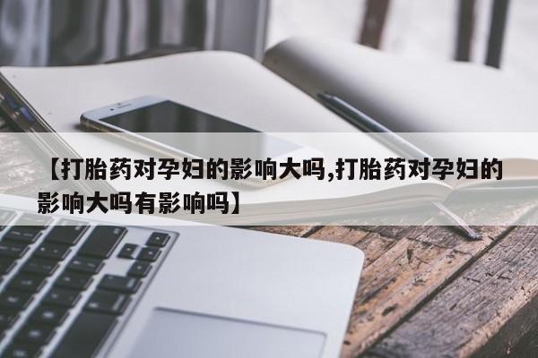 打胎药在线付款【打胎药对孕妇的影响大吗,打胎药对孕妇的影响大吗有影响吗】